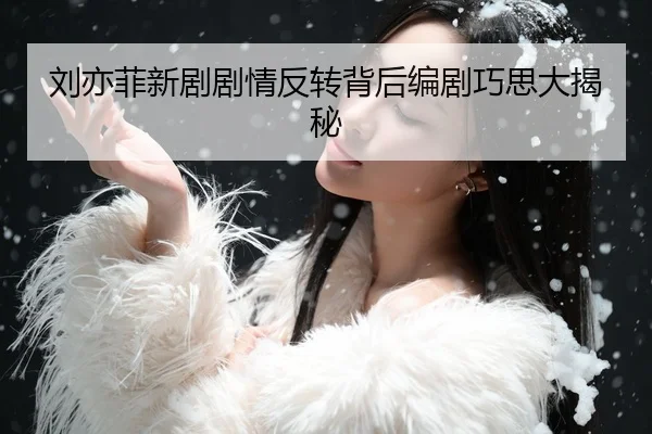 刘亦菲新剧剧情反转背后编剧巧思大揭秘